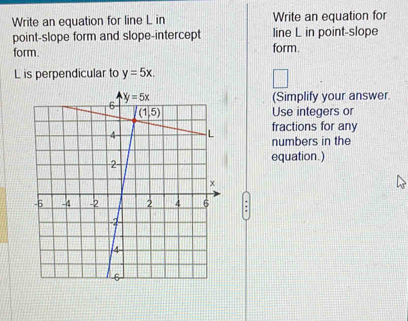 Write an equation for line L in Write an equation for
point-slope form and slope-intercept line L in point-slope
form. form.
L is perpendicular to y=5x.
□
□
(Simplify your answer.
Use integers or
fractions for any
numbers in the
equation.)
.