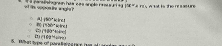 if a parallelogram has one angle measuring (50°, what is the measure
of its opposite angle ?
A) (50^wedge)|circ)
B) (130^(wedge)|circ)
C) (100^(wedge)1circ)
D) (180^(wedge))circ
5. What type of parallelogram has all