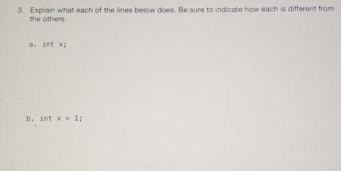 Explain what each of the lines below does. Be sure to indicate how each is different from 
the others. 
a. int x; 
b. int x=1;