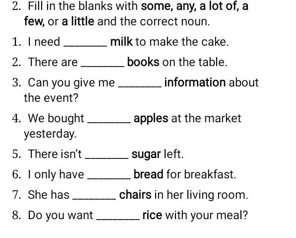 Fill in the blanks with some, any, a lot of, a 
few, or a little and the correct noun. 
1. I need _milk to make the cake. 
2. There are _books on the table. 
3. Can you give me _information about 
the event? 
4. We bought _apples at the market 
yesterday. 
5. There isn't _sugar left. 
6. I only have _bread for breakfast. 
7. She has _chairs in her living room. 
8. Do you want _rice with your meal?