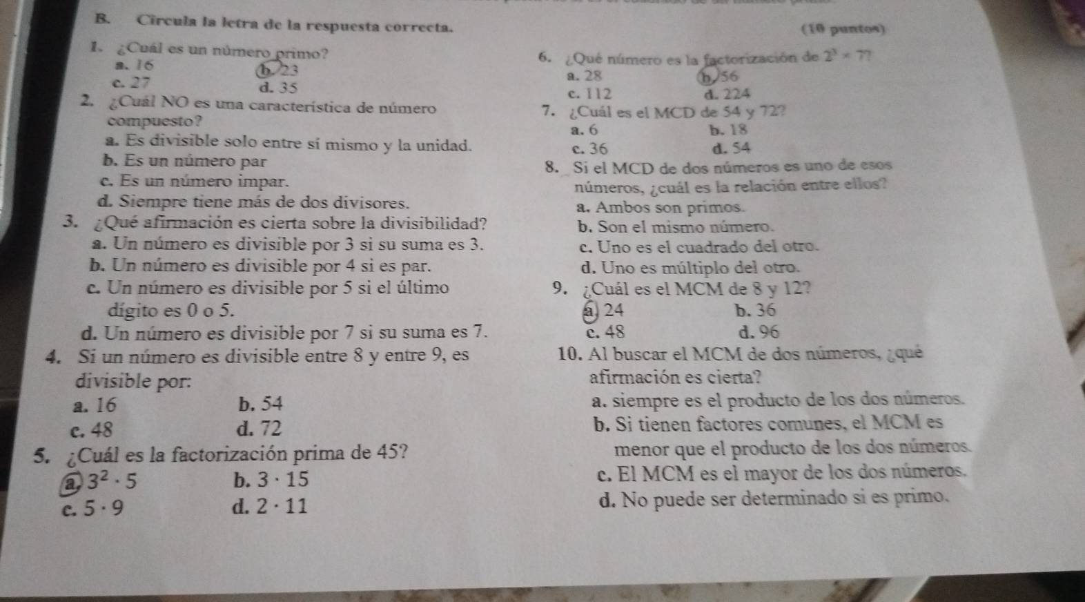 Circula la letra de la respuesta correcta. (10 puntos)
1. ¿Cuál es un número primo?
6. ¿Qué número es la factorización de 2^3* 7?
a. 16 b. 23
a.28 b/56
c. 27 d. 35
c. 112 d. 224
2. ¿Cuál NO es una característica de número 7. ¿Cuál es el MCD de 54 y 72?
compuesto?
a. 6 b. 18
a. Es divisible solo entre sí mismo y la unidad. c. 36
d. 54
b. Es un número par
8.  Si el MCD de dos números es uno de esos
c. Es un número impar.
números, ¿cuál es la relación entre ellos?
d. Siempre tiene más de dos divisores. a, Ambos son primos.
3. ¿Qué afirmación es cierta sobre la divisibilidad? b. Son el mismo número.
a. Un número es divisible por 3 si su suma es 3. c. Uno es el cuadrado del otro.
b. Un número es divisible por 4 si es par. d. Uno es múltiplo del otro.
c. Un número es divisible por 5 si el último 9. ¿Cuál es el MCM de 8 y 12?
dígito es 0 o 5. @ 24 b. 36
d. Un número es divisible por 7 si su suma es 7. c. 48 d.96
4. Si un número es divisible entre 8 y entre 9, es 10. Al buscar el MCM de dos números, ¿qué
divisible por: afirmación es cierta?
a. 16 b. 54 a. siempre es el producto de los dos números.
c. 48 d. 72 b. Sì tienen factores comunes, el MCM es
5.  ¿Cuál es la factorización prima de 45? menor que el producto de los dos números.
a 3^2· 5 c. El MCM es el mayor de los dos números.
b. 3· 15
C. 5· 9 d. 2· 11 d. No puede ser determinado si es primo.