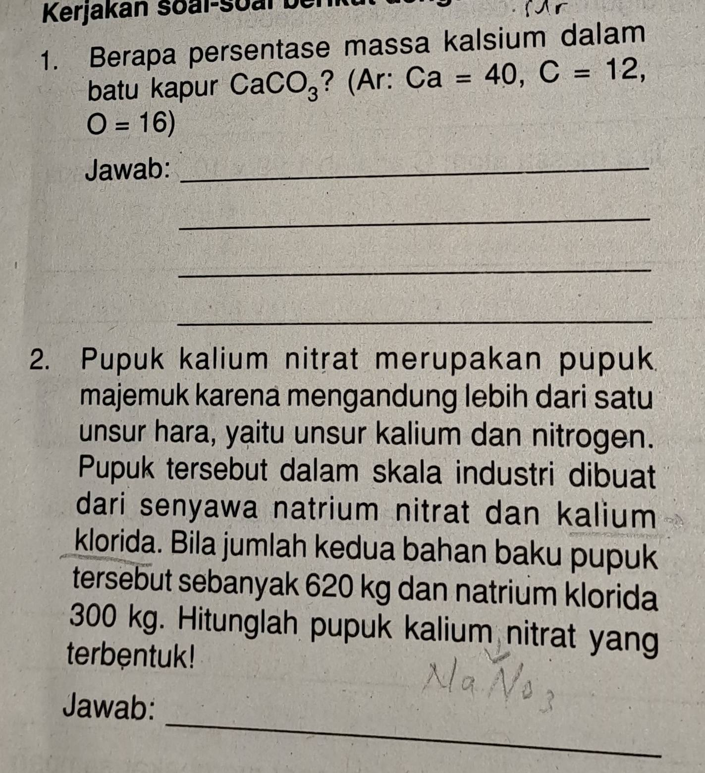 Kerjakán soal-soal b 
1. Berapa persentase massa kalsium dalam 
batu kapur CaCO_3 ? (Ar: Ca=40, C=12,
O=16) 
Jawab:_ 
_ 
_ 
_ 
2. Pupuk kalium nitrat merupakan pupuk 
majemuk karena mengandung lebih dari satu 
unsur hara, yaitu unsur kalium dan nitrogen. 
Pupuk tersebut dalam skala industri dibuat 
dari senyawa natrium nitrat dan kalium 
klorida. Bila jumlah kedua bahan baku pupuk 
tersebut sebanyak 620 kg dan natrium klorida
300 kg. Hitunglah pupuk kalium nitrat yang 
terbentuk! 
_ 
Jawab: