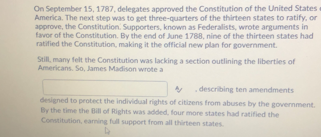 On September 15, 1787, delegates approved the Constitution of the United States c 
America. The next step was to get three-quarters of the thirteen states to ratify, or 
approve, the Constitution. Supporters, known as Federalists, wrote arguments in 
favor of the Constitution. By the end of June 1788, nine of the thirteen states had 
ratified the Constitution, making it the official new plan for government. 
Still, many felt the Constitution was lacking a section outlining the liberties of 
Americans. So, James Madison wrote a 
a , describing ten amendments 
designed to protect the individual rights of citizens from abuses by the government. 
By the time the Bill of Rights was added, four more states had ratified the 
Constitution, earning full support from all thirteen states.