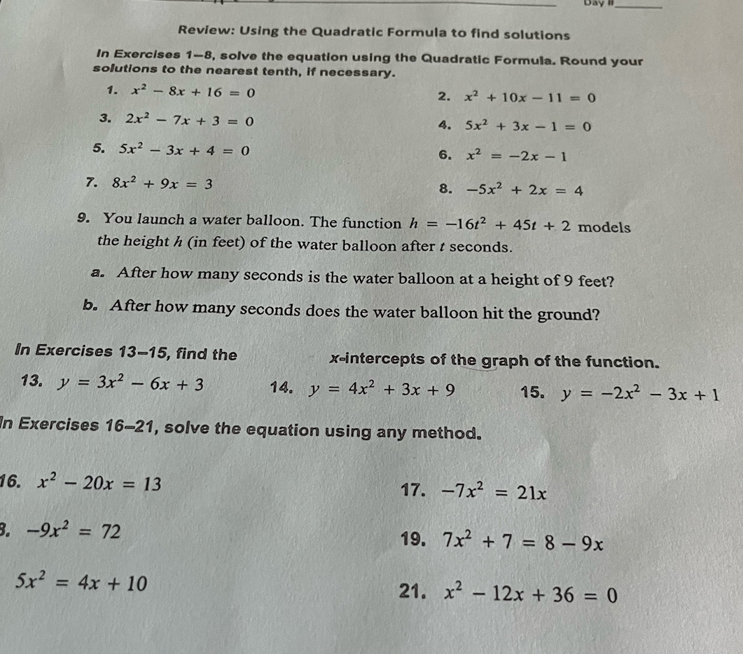 Day II_ 
Review: Using the Quadratic Formula to find solutions 
In Exercises 1-8, solve the equation using the Quadratic Formula. Round your 
solutions to the nearest tenth, if necessary. 
1. x^2-8x+16=0 2. x^2+10x-11=0
3. 2x^2-7x+3=0 4. 5x^2+3x-1=0
5. 5x^2-3x+4=0
6. x^2=-2x-1
7. 8x^2+9x=3
8. -5x^2+2x=4
9. You launch a water balloon. The function h=-16t^2+45t+2 models 
the height h (in feet) of the water balloon after t seconds. 
a. After how many seconds is the water balloon at a height of 9 feet? 
b. After how many seconds does the water balloon hit the ground? 
In Exercises 13-15 , find the x-intercepts of the graph of the function. 
13. y=3x^2-6x+3 14. y=4x^2+3x+9 15. y=-2x^2-3x+1
In Exercises 16-21 , solve the equation using any method. 
16. x^2-20x=13
17. -7x^2=21x
B. -9x^2=72
19. 7x^2+7=8-9x
5x^2=4x+10
21. x^2-12x+36=0