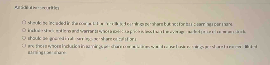 Antidilutive securities
should be included in the computation for diluted earnings per share but not for basic earnings per share.
include stock options and warrants whose exercise price is less than the average market price of common stock.
should be ignored in all earnings per share calculations.
are those whose inclusion in earnings per share computations would cause basic earnings per share to exceed diluted
earnings per share.