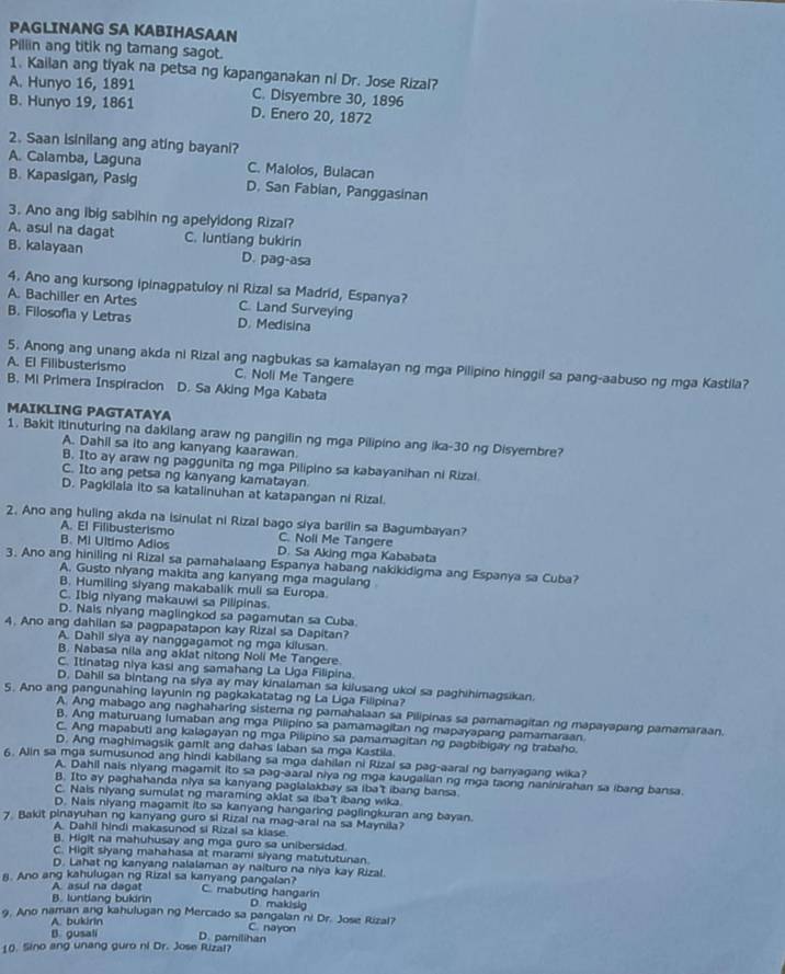 PAGLINANG SA KABIHASAAN
Piliin ang titik ng tamang sagot.
1. Kailan ang tiyak na petsa ng kapanganakan ni Dr. Jose Rizal?
A. Hunyo 16, 1891 C. Disyembre 30, 1896
B. Hunyo 19, 1861 D. Enero 20, 1872
2. Saan Isinilang ang ating bayani?
A. Calamba, Laguna C. Malolos, Bulacan
B. Kapasigan, Pasig D. San Fabian, Panggasinan
3. Ano ang ibig sabihin ng apelyidong Rizal?
A. asul na dagat C. luntiang bukirin
B. kalayaan D. pag-asa
4. Ano ang kursong ipinagpatuloy ni Rizal sa Madrid, Espanya?
A. Bachiller en Artes C. Land Surveying
B. Filosofia y Letras D. Medisina
5. Anong ang unang akda ni Rizal ang nagbukas sa kamalayan ng mga Pilipino hinggil sa pang-aabuso ng mga Kastila?
A. El Filibusterismo C. Noli Me Tangere
B. Mi Primera Inspiracion D. Sa Aking Mga Kabata
MAIKLING PAGTATAYA
1. Bakit itinuturing na dakilang araw ng pangilin ng mga Pilipino ang ika-30 ng Disyembre?
A. Dahil sa ito ang kanyang kaarawan
B. Ito ay araw ng paggunita ng mga Pilipino sa kabayanihan ni Rizal.
C. Ito ang petsa ng kanyang kamatayan
D. Pagkilala ito sa katalinuhan at katapangan ni Rizal.
2. Ano ang huling akda na isinulat ni Rizal bago siya barilin sa Bagumbayan?
A. El Filibusterismo C. Noll Me Tangere
B. Mi Ultimo Adios D. Sa Aking mga Kababata
3. Ano ang hiniling ni Rizal sa pamahalaang Espanya habang nakikidigma ang Espanya sa Cuba?
A. Gusto nlyang makita ang kanyang mga magulang
B. Humiling siyang makabalik muli sa Europa.
C. Ibig niyang makauwi sa Pilipinas.
D. Nais niyang maglingkod sa pagamutan sa Cuba
4. Ano ang dahilan sa pagpapatapon kay Rizal sa Dapitan?
A. Dahil slya ay nanggagamot ng mga kilusan
B. Nabasa nila ang aklat nitong Noli Me Tangere
C. Itinatag niya kasi ang samahang La Lga Filipina.
D. Dahil sa bintang na slya ay may kinalaman sa kilusang ukol sa paghihimagsikan
5. Ano ang pangunahing layunin ng pagkakatatag ng La Liga Filipina?
A. Ang mabago ang naghaharing sistema ng pamahalaan sa Pilipinas sa pamamagitan ng mapayapang pamamaraan.
B. Ang maturuang lumaban ang mga Pilipino sa pamamagitan ng mapayapang pamamaraan
C. Ang mapabuti ang kalagayan ng mga Pilipino sa pamamagitan ng pagbibigay ng trabaho.
D. Ang maghimagsik gamit ang dahas laban sa mga Kastila
6. Alin sa mga sumusunod ang hindi kabilang sa mga dahilan ni Rizai sa pag-aaral ng banyagang wika?
A. Dahil nais nlyang magamit ito sa pag-aaral niya ng mga kaugalian ng mga taong naninirahan sa ibang bansa.
B. Ito ay paghahanda niya sa kanyang paglalakbay sa iba't ibang bansa.
C. Nais niyang sumulat ng maraming aklat sa iba't ibang wika
D. Nais niyang magamit ito sa kanyang hangaring paglingkuran ang bayan.
7 Bakit pinayuhan ng kanyang guro si Rizal na mag-aral na sa Maynila?
A. Dahil hindi makasunod si Rizal sa klase.
B. Higlt na mahuhusay ang mga guro sa unibersidad
C. Higit slyang mahahasa at marami siyang matututunan.
D. Lahat ng kanyang nalalaman ay naituro na niya kay Rizal.
8. Ano ang kahulugan ng Rizal sa kanyang pangalan? C. mabuting hangarin
A. asul na dagat
B. luntlang bukirin D. makisig
9. Ano naman ang kahulugan ng Mercado sa pangalan ni Dr. Jose Rizal?
A. bukirin D. pamilihan C. nayon
B. gusali
10. Sino ang unang guro ni Dr. Jose Rizal?