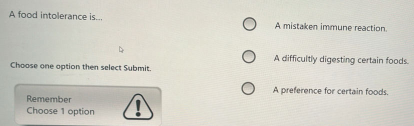 A food intolerance is... A mistaken immune reaction.
A difficultly digesting certain foods.
Choose one option then select Submit.
A preference for certain foods.
Remember
Choose 1 option