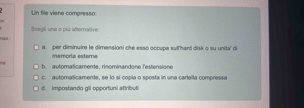 Un file viene compresso:
n
Scegli una o più alternative:
max.:
a. per diminuire le dimensioni che esso occupa sull'hard disk o su unita' di
memoria esterne
na
b. automaticamente, rinominandone l'estensione
c. automaticamente, se lo si copia o sposta in una cartella compressa
d. impostando gli opportuni attributi