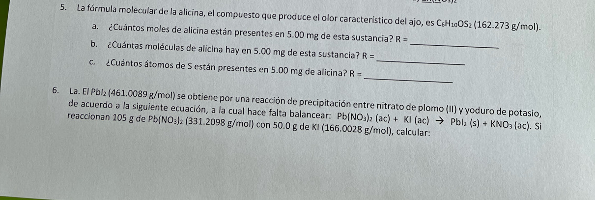 La fórmula molecular de la alicina, el compuesto que produce el olor característico del ajo, es C_6H_10OS_2(162.273g/mol). 
_ 
a. ¿Cuántos moles de alicina están presentes en 5.00 mg de esta sustancia? R=
_ 
b. ¿Cuántas moléculas de alicina hay en 5.00 mg de esta sustancia? R=
_ 
c. ¿Cuántos átomos de S están presentes en 5.00 mg de alicina? R=
6. La. El Pbl₂ (461.0089 g/mol) se obtiene por una reacción de precipitación entre nitrato de plomo (II) y yoduro de potasio, Pb(NO_3)_2(ac)+KI(ac)to PbI_2(s)+KNO_3(ac). . Si 
de acuerdo a la siguiente ecuación, a la cual hace falta balancear: 
reaccionan 105 g de Pb(NO_3): ₂ (331.2098 g/mol) con 50.0 g de KI (166.0028 g/mol), calcular: