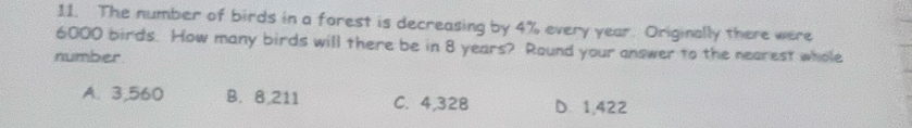 The number of birds in a forest is decreasing by 4% every year. Originally there were
6000 birds. How many birds will there be in 8 years? Round your answer to the nearest whole
number
A. 3,560 B. 8,211 C. 4,32B D. 1,422