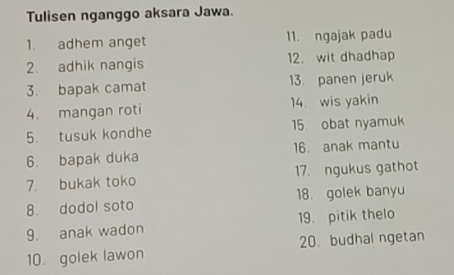 Tulisen nganggo aksara Jawa. 
1. adhem anget 11. ngajak padu 
2. adhik nangis 12. wit dhadhap 
3. bapak camat 13. panen jeruk 
4. mangan roti 14. wis yakin 
5. tusuk kondhe 15. obat nyamuk 
6. bapak duka 16. anak mantu 
7. bukak toko 17. ngukus gathot 
8. dodol soto 18. golek banyu 
9. anak wadon 19. pitik thelo 
10. golek lawon 20. budhal ngetan