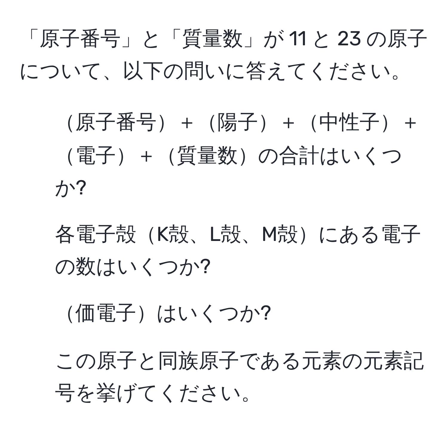 「原子番号」と「質量数」が 11 と 23 の原子について、以下の問いに答えてください。  
1. 原子番号＋陽子＋中性子＋電子＋質量数の合計はいくつか?  
2. 各電子殻K殻、L殻、M殻にある電子の数はいくつか?  
3. 価電子はいくつか?  
4. この原子と同族原子である元素の元素記号を挙げてください。