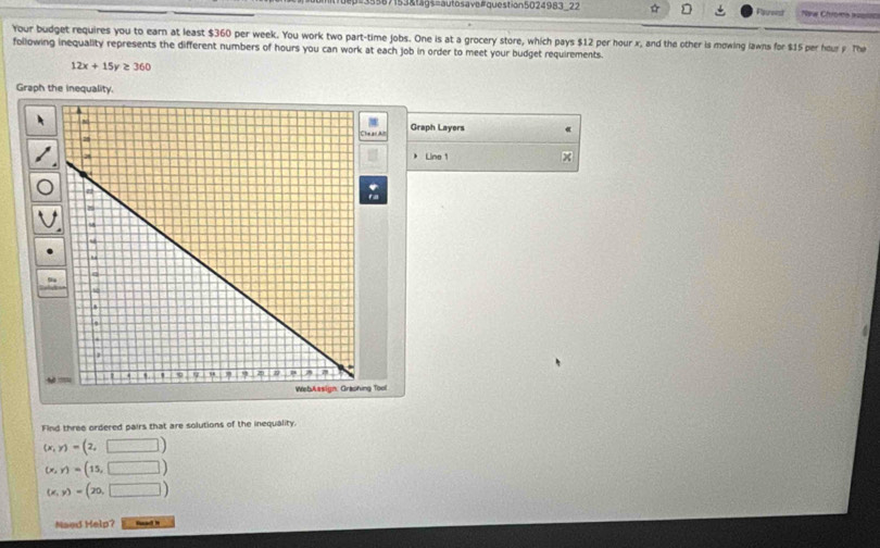 de#35587153&tags=autosave#question5024983_22 Pauset New Chroms susiue
Your budget requires you to earn at least $360 per week. You work two part-time jobs. One is at a grocery store, which pays $12 per hour x, and the other is mowing lawns for $15 per hour y The
following inequality represents the different numbers of hours you can work at each job in order to meet your budget requirements.
12x+15y≥ 360
Graph the inequality.
Graph Layers
Line 1
Find three ordered pairs that are solutions of the inequality.
(x,y)=(2,□ )
(x,y)=(15,□ )
(x,y)=(20,□ )
Naed Help?
