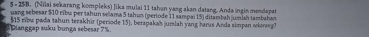 5 - 25B. (Nilai sekarang kompleks) Jika mulai 11 tahun yang akan datang, Anda ingin mendapat 
uang sebesar $10 ribu per tahun selama 5 tahun (periode 11 sampai 15) ditambah jumlah tambahan
$15 ribu pada tahun terakhir (periode 15), berapakah jumlah yang harus Anda simpan sekarang? 
Dianggap suku bunga sebesar 7%.