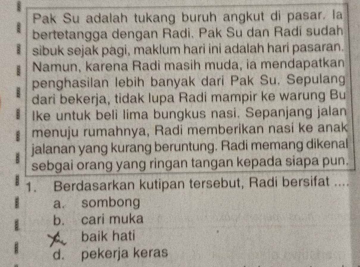 Pak Su adalah tukang buruh angkut di pasar. la
bertetangga dengan Radi. Pak Su dan Radi sudah
sibuk sejak pagi, maklum hari ini adalah hari pasaran.
Namun, karena Radi masih muda, ia mendapatkan
penghasilan lebih banyak dari Pak Su. Sepulang
dari bekerja, tidak Iupa Radi mampir ke warung Bu
Ike untuk beli lima bungkus nasi. Sepanjang jalan
menuju rumahnya, Radi memberikan nasi ke anak

jalanan yang kurang beruntung. Radi memang dikenal
sebgai orang yang ringan tangan kepada siapa pun.
1. Berdasarkan kutipan tersebut, Radi bersifat ....
a. sombong
b. cari muka
baik hati
d. pekerja keras