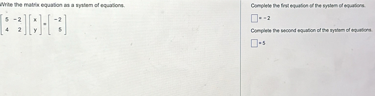 Write the matrix equation as a system of equations. Complete the first equation of the system of equations.
beginbmatrix 5&-2 4&2endbmatrix beginbmatrix x yendbmatrix =beginbmatrix -2 5endbmatrix
□ =-2
Complete the second equation of the system of equations.
□ =5