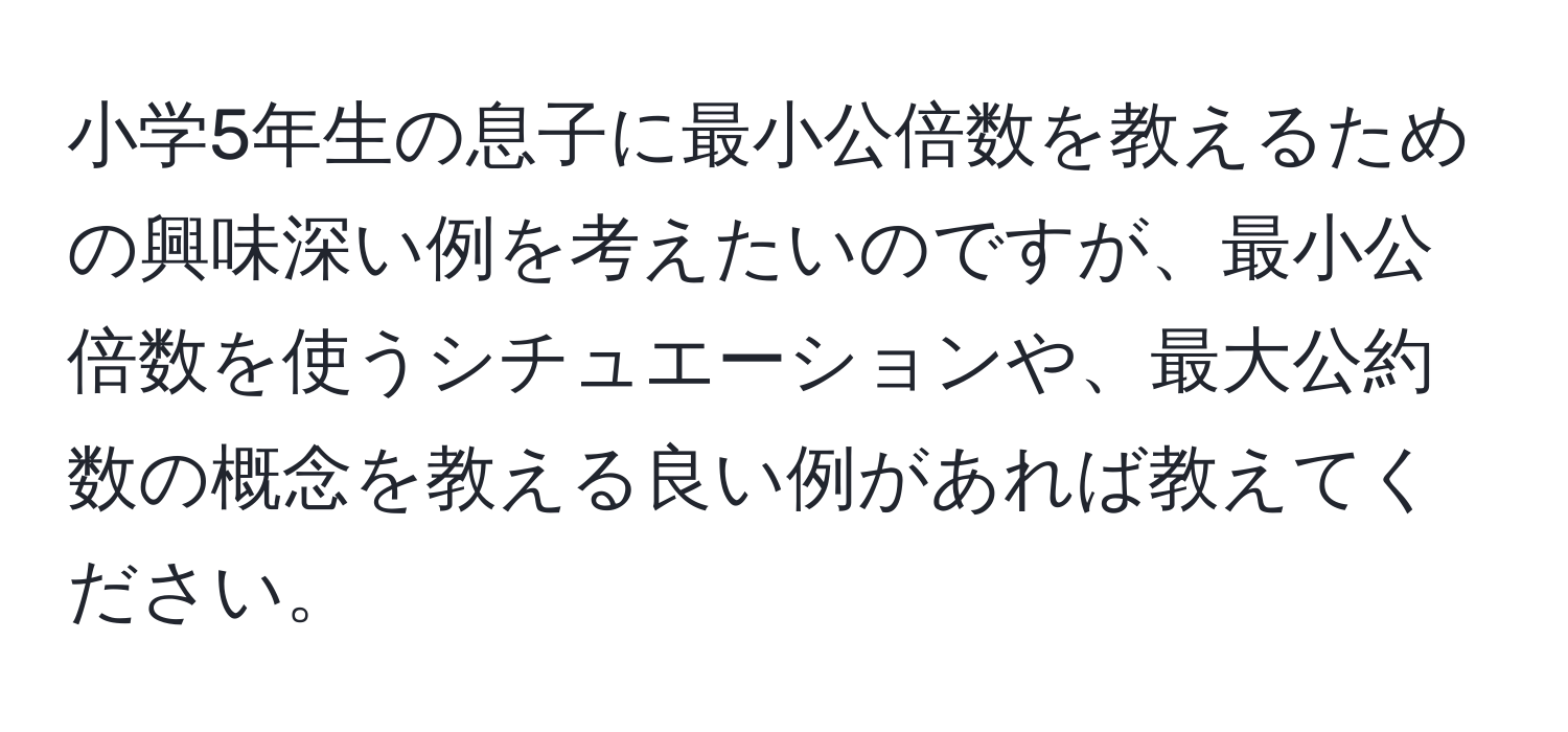 小学5年生の息子に最小公倍数を教えるための興味深い例を考えたいのですが、最小公倍数を使うシチュエーションや、最大公約数の概念を教える良い例があれば教えてください。