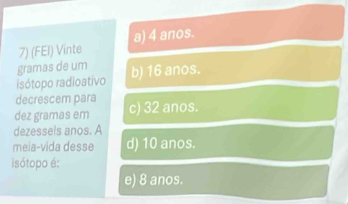 (FEI) Vinte a) 4 anos.
gramas de um
isótopo radioativo b) 16 anos.
decrescem para
dez gramas em c) 32 anos.
dezessels anos. A
meia-vida desse d) 10 anos.
isótopo é:
e) 8 anos.