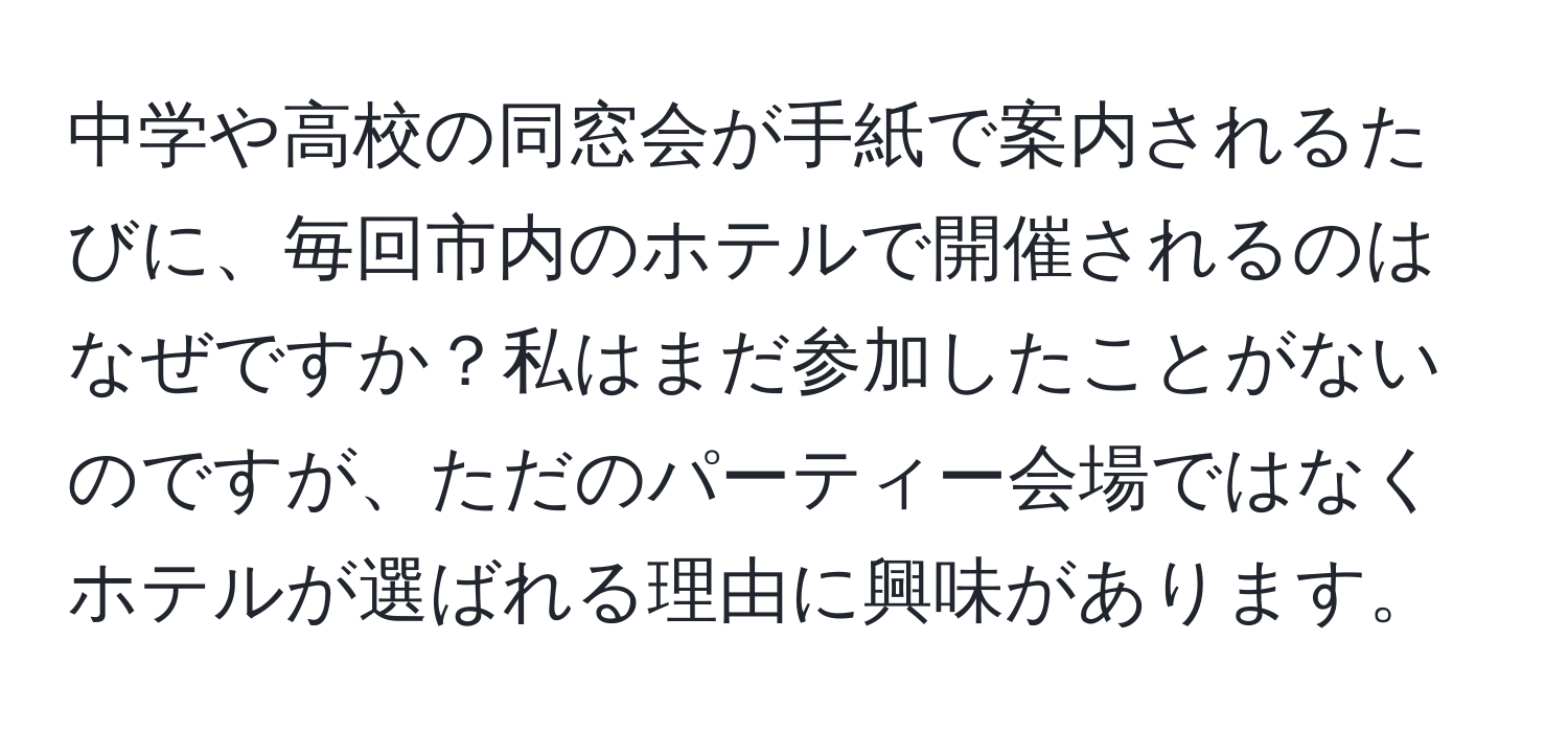 中学や高校の同窓会が手紙で案内されるたびに、毎回市内のホテルで開催されるのはなぜですか？私はまだ参加したことがないのですが、ただのパーティー会場ではなくホテルが選ばれる理由に興味があります。