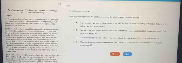 Autobiography of Z. S. Hastings: Written for His Boys Sellect the correct answer.
by Z. S. Hastings (excerpt)
Chapter 2 Which sentence provides the best evidence that the father probably enjoyed leaming?
(1) At the time of father's arrival, Indiana was only 14 years old
and contained about 300,000 inhabitants. Its capital city's first
years after the stars fell. Mayor was inaugurated two years before I was born and three A. ".as soon as I got hold of it I ran with it to the barn loft and sat down on the hay and read all that was in it
before I got up." (paragraph 5)
(2) In 1842 when I was about four years old my parents sold out
and moved down the river five or six miles and bought a new, B. “My text-book was Smith's. I would start at the first of the book, and get about half through at the end of the
larger and better farm with a large two story hewed log house term." (paragraph 5)
and a big double log barn, and a good apple orchard. The
farming land was bottom and lay along the river. Here we had C. "I hardly remember the time when I was not in school, Sunday School and church." (paragraph 10)
some sheep and cattle on a few hills and some hogs in the D. "My parents were always anxious to have their children in school and made many sacrifices to this end."
woods, that got fat in the winter on white oak acorns and beech
nuts. And here we had a large "sugar orchard" as the Hosiers (paragraph 11)
called it—hard maple trees by the many from which, in the early
spring, flowed the sweet sap by the barrels full which we
maple sugar. converted into gallons of maple syrup, and into many cakes of
(3) It was while we lived here, when I was six years old, there was Reset Next
the greatest flood, known to me, since the days of Nowh. I
remember it well. 'You too, my boys, will never forget the year
when I tell you it was the same year, 1844, in which your best