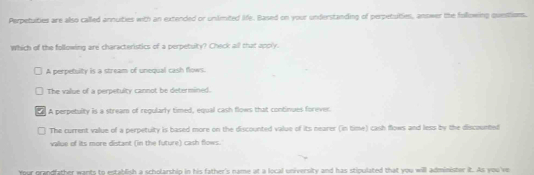 Perpetuities are also called annuities with an extended or unlimited life. Based on your understanding of perpetuties, answer the following questions.
Which of the following are characteristics of a perpetuilty? Check all that apply.
A perpetuity is a stream of unequal cash flows.
The value of a perpetuity cannot be determined.
A perpetuity is a stream of regularly timed, equal cash flows that continues forever.
The current value of a perpetuity is based more on the discounted value of its nearer (in time) cash flows and less by the discounted
value of its more distant (in the future) cash flows.'
Your grandfather wants to establish a scholarship in his father's name at a local university and has stipulated that you will administer it. As you 've