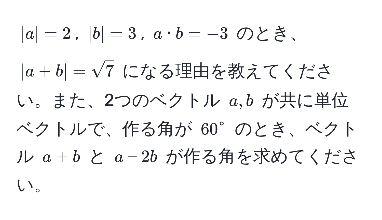 $|a|=2$, $|b|=3$, $a · b= -3$ のとき、 $|a+b|= sqrt(7)$ になる理由を教えてください。また、2つのベクトル $a,b$ が共に単位ベクトルで、作る角が $60°$ のとき、ベクトル $a+b$ と $a-2b$ が作る角を求めてください。