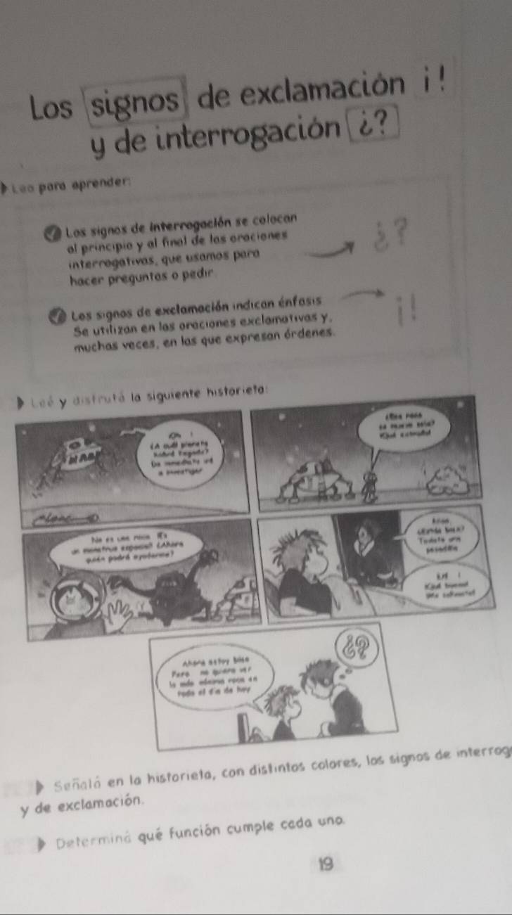 Los signos) de exclamación i ! 
y de interrogación ¿? 
# Leo para aprender: 
a Los signos de interrogación se colocan 
al principio y al final de las oraciones 
interrogativas, que usamos para 
hacer preguntas o pedir 
Le Los signos de exclamación indican énfasis 
Se utilizan en las oraciones exclamativas y. 
muchas veces, en las que expresan órdenes. 
Señalá en la historieta, con distintos colores, los signos de interroga 
y de exclamación. 
Determiná qué función cumple cada uno 
19