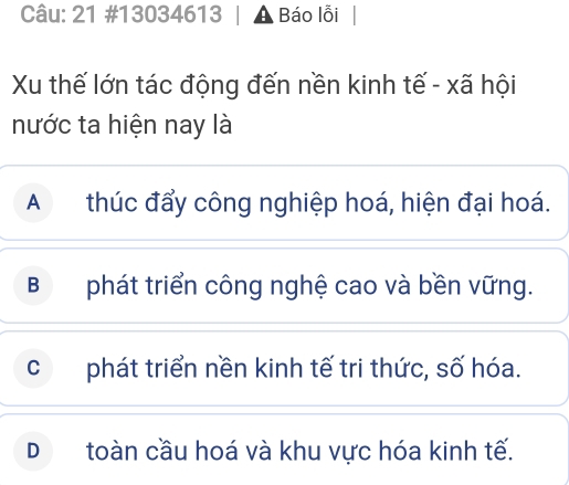 21 #13034613 Báo lỗi |
Xu thế lớn tác động đến nền kinh tế - xã hội
nước ta hiện nay là
Athúc đẩy công nghiệp hoá, hiện đại hoá.
Bphát triển công nghệ cao và bền vững.
cphát triển nền kinh tế tri thức, số hóa.
D£ toàn cầu hoá và khu vực hóa kinh tế.