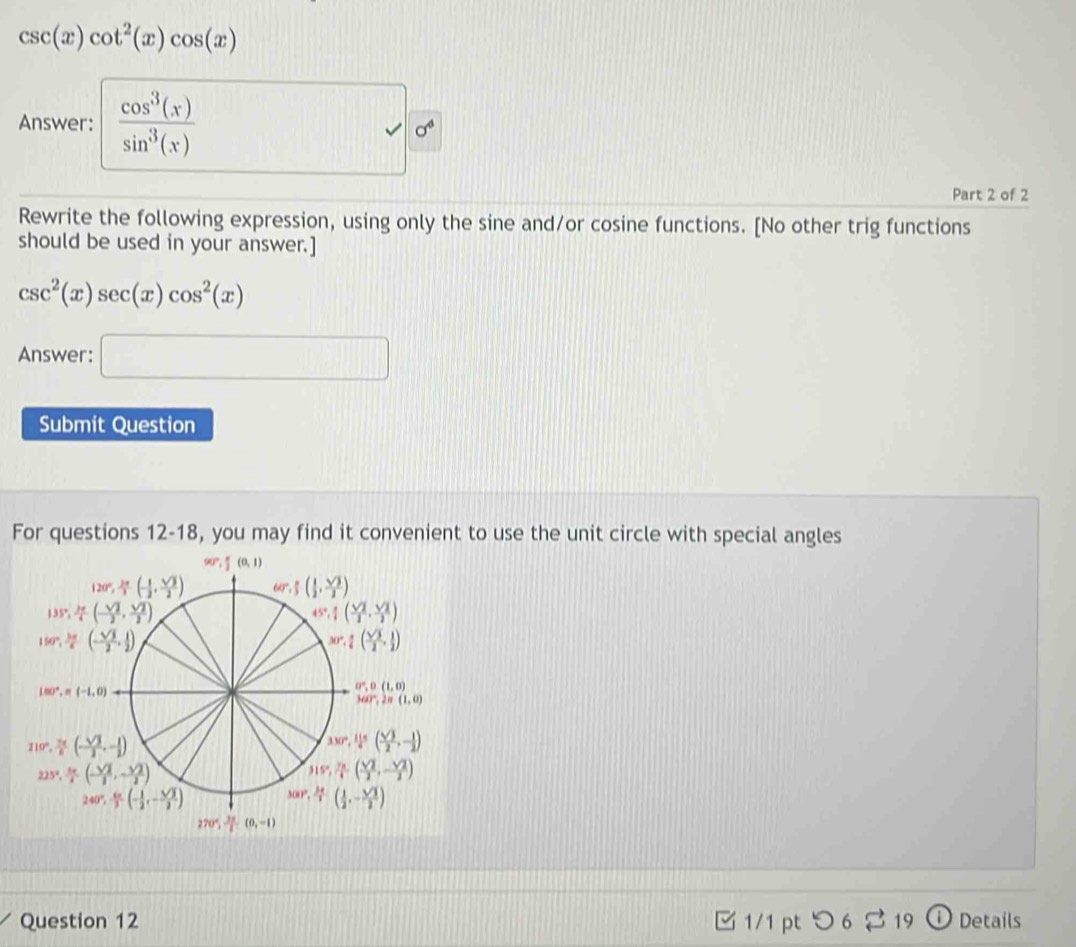 csc (x)cot^2(x)cos (x)
Answer:  cos^3(x)/sin^3(x)  □ alpha
Part 2 of 2
Rewrite the following expression, using only the sine and/or cosine functions. [No other trig functions
should be used in your answer.]
csc^2(x)sec (x)cos^2(x)
Answer: □
Submit Question
For questions 12-18, you may find it convenient to use the unit circle with special angles
Question 12 1/1 pt つ 6 2 19 Details