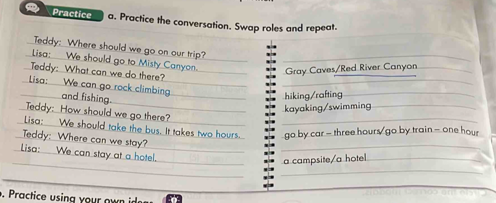 Practice a. Practice the conversation. Swap roles and repeat.
Teddy: Where should we go on our trip?
Lisa: We should go to Misty Canyon.
Teddy: What can we do there?
Gray Caves/Red River Canyon
Lisa: We can go rock climbing.
and fishing.
hiking/rafting
kayaking/swimming
Teddy: How should we go there?
Lisa: We should take the bus. It takes two hours. go by car - three hours / go by train - one hour
Teddy: Where can we stay?
Lisa: We can stay at a hotel.
a campsite/a hotel
. actice sing o