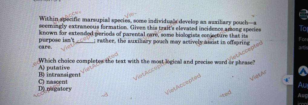 Within specific marsupial species, some individuals develop an auxiliary pouch—a
seemingly extraneous formation. Given this trait's elevated incidence among species
To
known for extended periods of parental care, some biologists conjecture that its
Fore
purpose isn’t_ ; rather, the auxiliary pouch may actively assist in offspring
care. artis
Which choice completes the text with the most logical and precise word or phrase?
A) putative
B) intransigent
C) nascent
VietAccepted
Au
D) nugatory Aug
ated
iconi