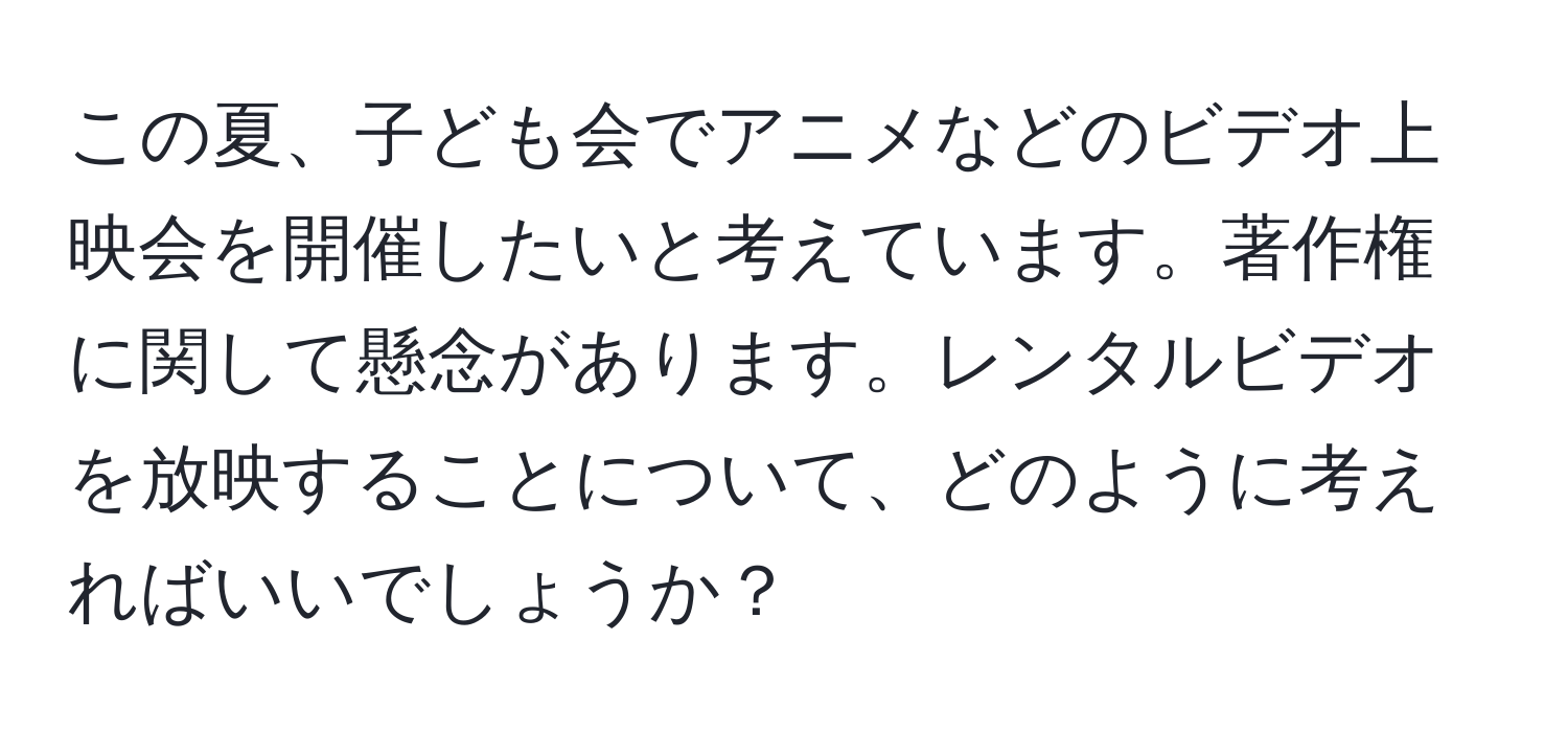 この夏、子ども会でアニメなどのビデオ上映会を開催したいと考えています。著作権に関して懸念があります。レンタルビデオを放映することについて、どのように考えればいいでしょうか？