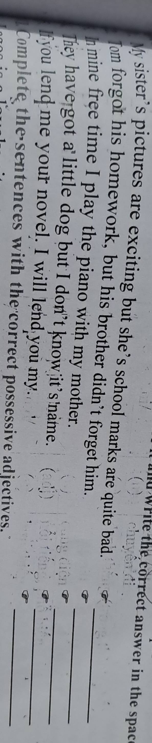 write the correct answer in the spac 
My sister’s pictures are exciting but she’s school marks are quite bad. 
Tom forgot his homework, but his brother didn’t forget him. 
_ 
In mine free time I play the piano with my mother. 
_ 
They have got a little dog but I don’t know it’s name. 
_ 
lf you lend me your novel. I will lend you my. 
_ 
Complete the sentences with the correct possessive adjectives._