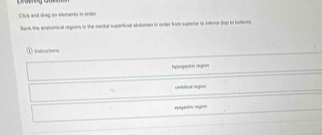 Grdenng Guestion
Click and drag on elements in order
Rank the anatomical regions in the medial superficial abdomen in order from superior to inferior (top to bottom).
① Instructions
hypogastric region
umbilical region
epigastric region