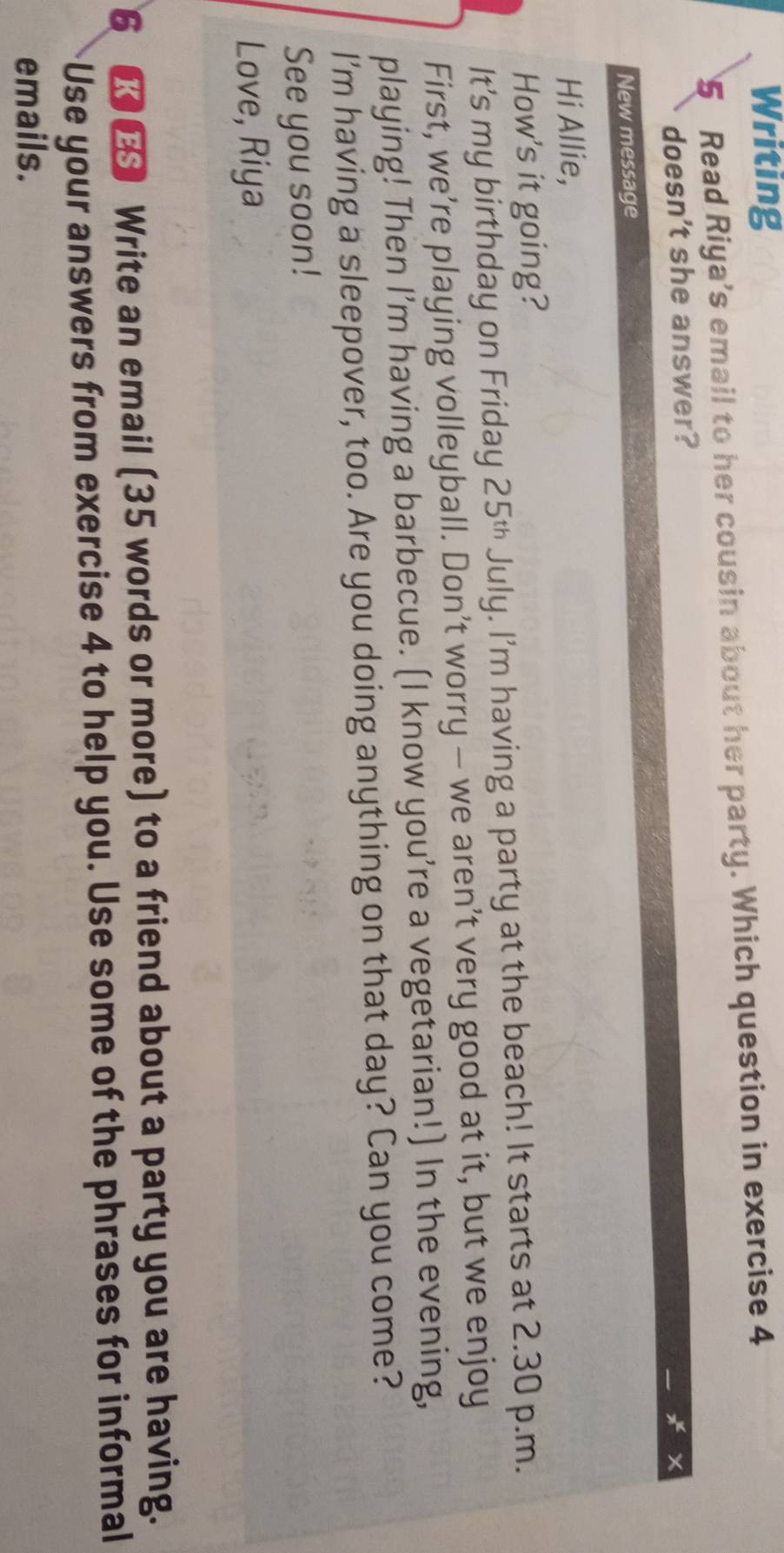 Writing 
5 Read Riya’s email to her cousin about her party. Which question in exercise 4 
doesn't she answer? 
New message 
Hi Allie, 
How's it going? 
It’s my birthday on Friday 25^(th) July. I'm having a party at the beach! It starts at 2.30 p.m. 
First, we’re playing volleyball. Don’t worry - we aren’t very good at it, but we enjoy 
playing! Then I’m having a barbecue. (I know you’re a vegetarian!) In the evening, 
I'm having a sleepover, too. Are you doing anything on that day? Can you come? 
See you soon! 
Love, Riya 
6 ■€ Write an email (35 words or more) to a friend about a party you are having. 
Use your answers from exercise 4 to help you. Use some of the phrases for informal 
emails.