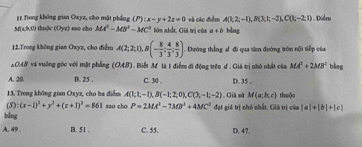 Trong không gian Oxyz, cho mặt phẳng (P): x-y+2z=0 và các điểm A(1;2;-1), B(3;1;-2), C(1;-2;1). Điểm
M(a;b;0) thuộc (Oyz) sao cho MA^2-MB^2-MC^2 lớn nhất, Giá trị của a+b bằng
12.Trong không gian Oxyz, cho điểm A(2;2;1), B(- 8/3 ;  4/3 ; 8/3 ). Đường thẳng đ đi qua tâm đường tròn nội tiếp của
OAB và vuông góc với mặt phẳng (OAB). Biết M là 1 điểm di động trên d . Giả trị nhỏ nhất của MA^2+2MB^2 bằng
A. 20. B. 25. C. 30 , D. 35.
13. Trong không gian Oxyz, cho ba điểm A(1;1;-1), B(-1;2;0), C(3;-1;-2) , Giả sử M(a;b;c) thuộc
(S): (x-1)^2+y^2+(z+1)^2=861 sao cho P=2MA^2-7MB^2+4MC^2 đạt giá trị nhỏ nhất. Giá trị của |a|+|b|+|c|
bằng
A. 49. B. 51. C. 55. D. 47.