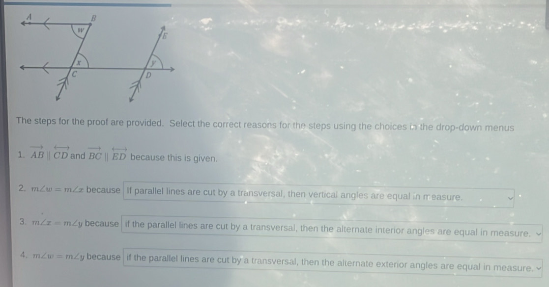 The steps for the proof are provided. Select the correct reasons for the steps using the choices in the drop-down menus
1. vector ABparallel overleftrightarrow CD and vector BCparallel overleftrightarrow ED because this is given.
2. m∠ w=m∠ x because| If parallel lines are cut by a transversal, then vertical angles are equal in measure.
3. m∠ x=m∠ y because | if the parallel lines are cut by a transversal, then the alternate interior angles are equal in measure.
4. m∠ w=m∠ y because if the parallel lines are cut by a transversal, then the alternate exterior angles are equal in measure.