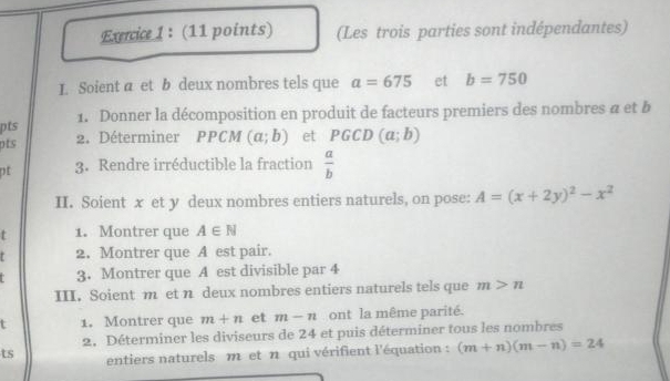 (Les trois parties sont indépendantes) 
I. Soient a et b deux nombres tels que a=675 et b=750
1. Donner la décomposition en produit de facteurs premiers des nombres a et b 
pts 
pts 2. Déterminer PPCM (a;b) et PGCD (a;b)
3. Rendre irréductible la fraction  a/b 
II. Soient x et y deux nombres entiers naturels, on pose: A=(x+2y)^2-x^2
t 1. Montrer que A∈ N
2. Montrer que A est pair. 
3. Montrer que A est divisible par 4
III. Soient m et n deux nombres entiers naturels tels que m>n
t 1. Montrer que m+n et m-n ont la même parité. 
2. Déterminer les diviseurs de 24 et puis déterminer tous les nombres 
ts entiers naturels m et n qui vérifient l'équation : (m+n)(m-n)=24