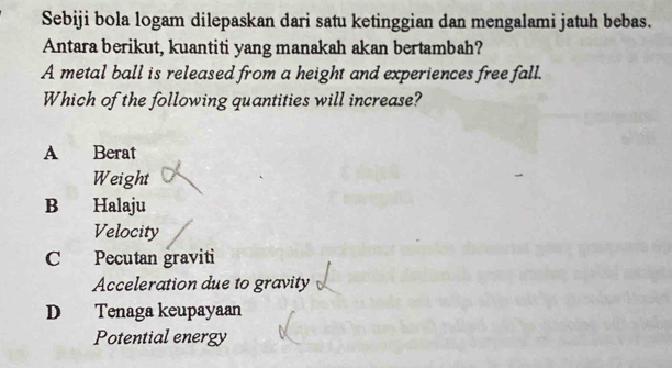 Sebiji bola logam dilepaskan dari satu ketinggian dan mengalami jatuh bebas.
Antara berikut, kuantiti yang manakah akan bertambah?
A metal ball is released from a height and experiences free fall.
Which of the following quantities will increase?
A Berat
Weight
B Halaju
Velocity
C Pecutan graviti
Acceleration due to gravity
D Tenaga keupayaan
Potential energy