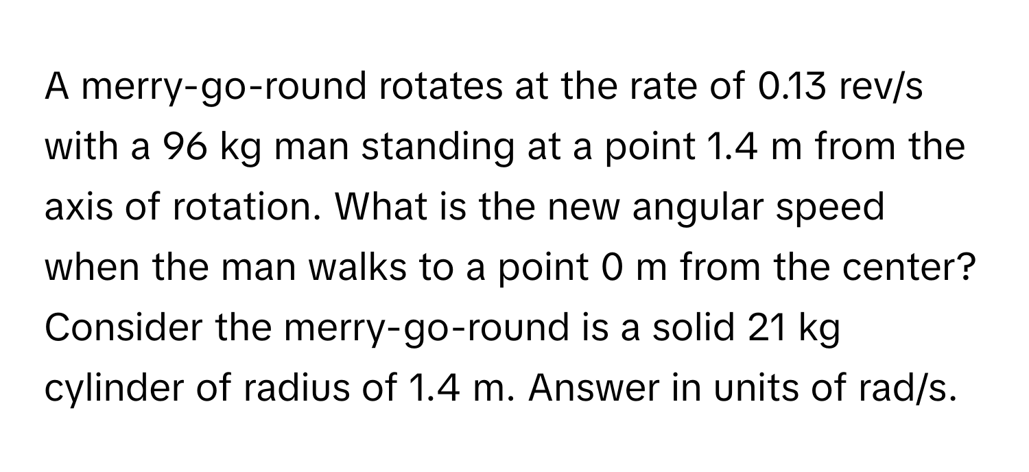 A merry-go-round rotates at the rate of 0.13 rev/s with a 96 kg man standing at a point 1.4 m from the axis of rotation. What is the new angular speed when the man walks to a point 0 m from the center? Consider the merry-go-round is a solid 21 kg cylinder of radius of 1.4 m. Answer in units of rad/s.