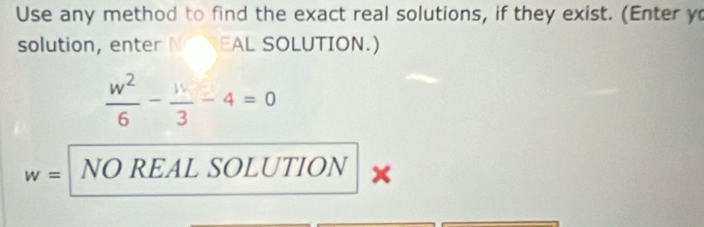 Use any method to find the exact real solutions, if they exist. (Enter y
solution, enter EAL SOLUTION.)
 w^2/6 - w/3 -4=0
w= NO REAL SOLUTION x