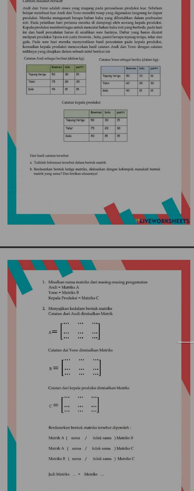 Andi dan Yono adalah siswa yang magang pada perusahaan produksi kue. Sebelum
belajar membuat kue Andi dan Yono meneliti resep vang digunakan langsung ke dapur
produksi. Mereka mengamati berapa bahan baku yang dibutuhkan dalam penbuatan
roti. Pada pelatihan hari pertama mereka di dampingi oleh seorang kepala produksi
Kepala produksi memberi tugas untuk mencatat bahan baku roti yang berbeda. pada hari
ini dan hasil pencatatan harus di serahkan sore harinya. Daftar yang harus diçatat
meliputi produksi 3 jenis roti yaitu brownis , bolu, pastri berupa tepung terigu, telur dan
kemudian kepala produksi mencocokan hasil catatan Andi dan Yono dengan catatan
miliknya yang disajikan dalam sebuah tabel berikut ini:
Catatan Andi sebagai berikut (dalam kg):  Catatan Yono sebagai beriku (dalam kg) :
 
Catatan kepala produksi
Dari hasil catatan tersebut
a. Tulislah Informasi tersebut dalam bentuk matrik
b. Berdasarkan bentuk ketiga matriks, diskusikan dengan kelompok manakah bentuk
matrik yang sama? Dan berikan alasannya!
LIVEWORKSHEETS
1. Misalkan nama matriks dari masing-masing pengamatan
Kepala Produksi = Matriks C
2. Menyajikan kedalam bentuk matriks
Catatan dari Andi dimisalkan Matrik
A=beginbmatrix ·s &·s &·s  ·s &·s &·s  ·s &·s &·s endbmatrix
Catatan dai Yono dimisalkan Matriks
B=beginbmatrix ·s &·s &·s  ·s &·s &·s  ·s &·s &·s endbmatrix
Catatan dari kepala produksi dimisalkan Matriks
c=beginbmatrix ·s &·s &·s  ·s &·s &·s  ·s &·s &·s endbmatrix
Berdasarkan bentuk matriks tersebut diperoleh :
Matrik A ( sama tidak sama ) Matriks B
Matrik A 
Matriks B tidak sama ) Matriks C
Jadi Matriks