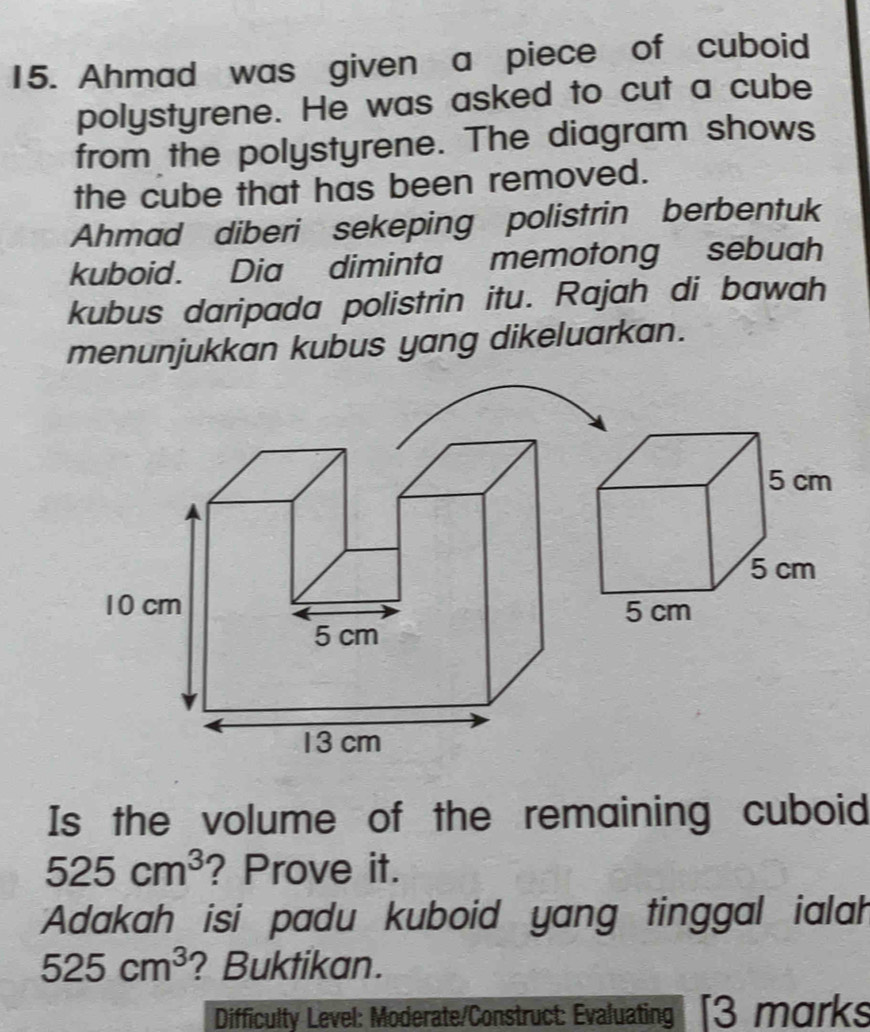 Ahmad was given a piece of cuboid 
polystyrene. He was asked to cut a cube 
from the polystyrene. The diagram shows 
the cube that has been removed. 
Ahmad diberi sekeping polistrin berbentuk 
kuboid. Dia diminta memotong sebuah 
kubus daripada polistrin itu. Rajah di bawah 
menunjukkan kubus yang dikeluarkan.
10 cm
5 cm
13 cm
Is the volume of the remaining cuboid
525cm^3 ? Prove it. 
Adakah isi padu kuboid yang tinggal ialah
525cm^3 ? Buktikan. 
Difficulty Level: Moderate/Construct: Evaluating [3 marks