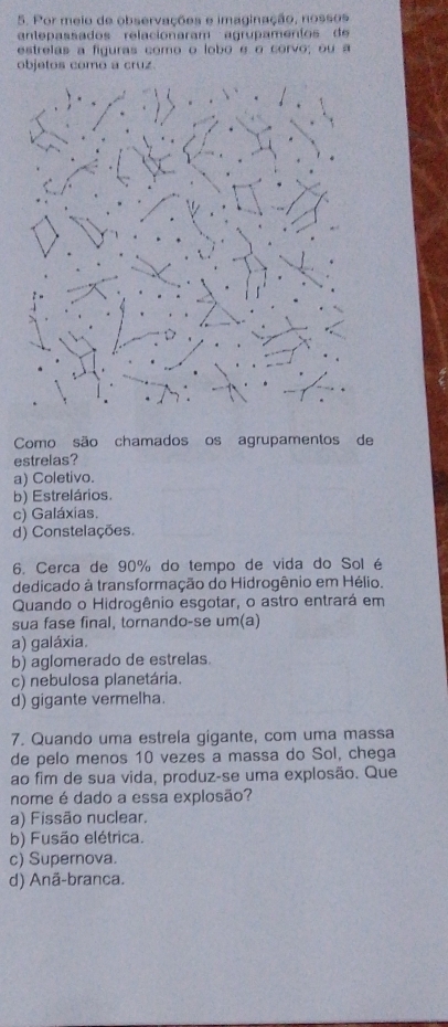 Por meio de observações e imaginação, nossos
ante assados relacio n aram agru am en io 
estrelas a figuras como o lobo é o corvo; ou a
objetos como a cruz
Como são chamados os agrupamentos de
estrelas?
a) Coletivo.
b) Estrelários.
c) Galáxias.
d) Constelações.
6. Cerca de 90% do tempo de vida do Sol é
dedicado à transformação do Hidrogênio em Hélio.
Quando o Hidrogênio esgotar, o astro entrará em
sua fase final, tornando-se um(a)
a) galáxia.
b) aglomerado de estrelas.
c) nebulosa planetária.
d) gigante vermelha.
7. Quando uma estrela gigante, com uma massa
de pelo menos 10 vezes a massa do Sol, chega
ao fim de sua vida, produz-se uma explosão. Que
nome é dado a essa explosão?
a) Fissão nuclear.
b) Fusão elétrica.
c) Supernova.
d) Anã-branca.