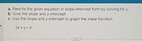 Rewrite the given equation in slope-intercept form by solving for y. 
b. Give the slope and y-intercept. 
c. Use the slope and y-intercept to graph the linear function.
2x+y=4