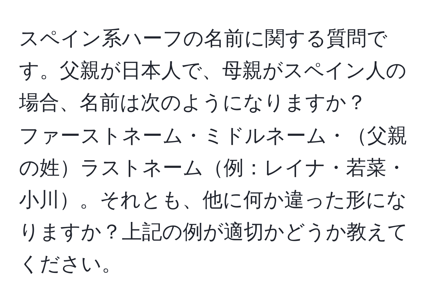 スペイン系ハーフの名前に関する質問です。父親が日本人で、母親がスペイン人の場合、名前は次のようになりますか？  
ファーストネーム・ミドルネーム・父親の姓ラストネーム例：レイナ・若菜・小川。それとも、他に何か違った形になりますか？上記の例が適切かどうか教えてください。