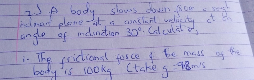 5o body slows down froom a pog 
inclmed plane At a constant velocity it an 
angle of indination 30°. Calculate; 
. The frictional force of he mass of the 
body is lookg (take g=9.8m/s