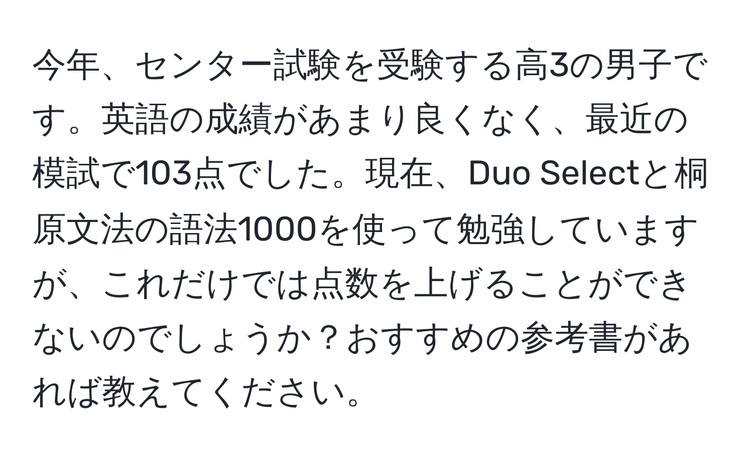 今年、センター試験を受験する高3の男子です。英語の成績があまり良くなく、最近の模試で103点でした。現在、Duo Selectと桐原文法の語法1000を使って勉強していますが、これだけでは点数を上げることができないのでしょうか？おすすめの参考書があれば教えてください。