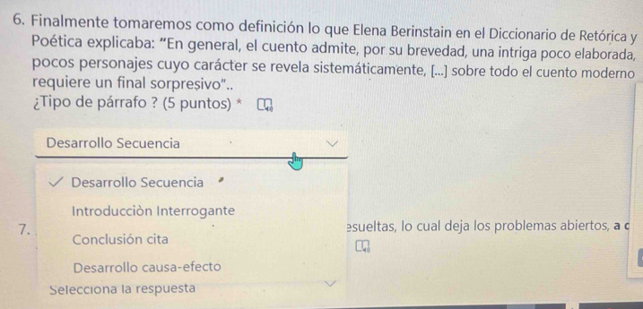 Finalmente tomaremos como definición lo que Elena Berinstain en el Diccionario de Retórica y
Poética explicaba: “En general, el cuento admite, por su brevedad, una intriga poco elaborada,
pocos personajes cuyo carácter se revela sistemáticamente, [...] sobre todo el cuento moderno
requiere un final sorpreșivo“..
¿Tipo de párrafo ? (5 puntos) *
Desarrollo Secuencia
Desarrollo Secuencia
Introducción Interrogante
7. esueltas, lo cual deja los problemas abiertos, a c
Conclusión cita
Desarrollo causa-efecto
Selecciona la respuesta