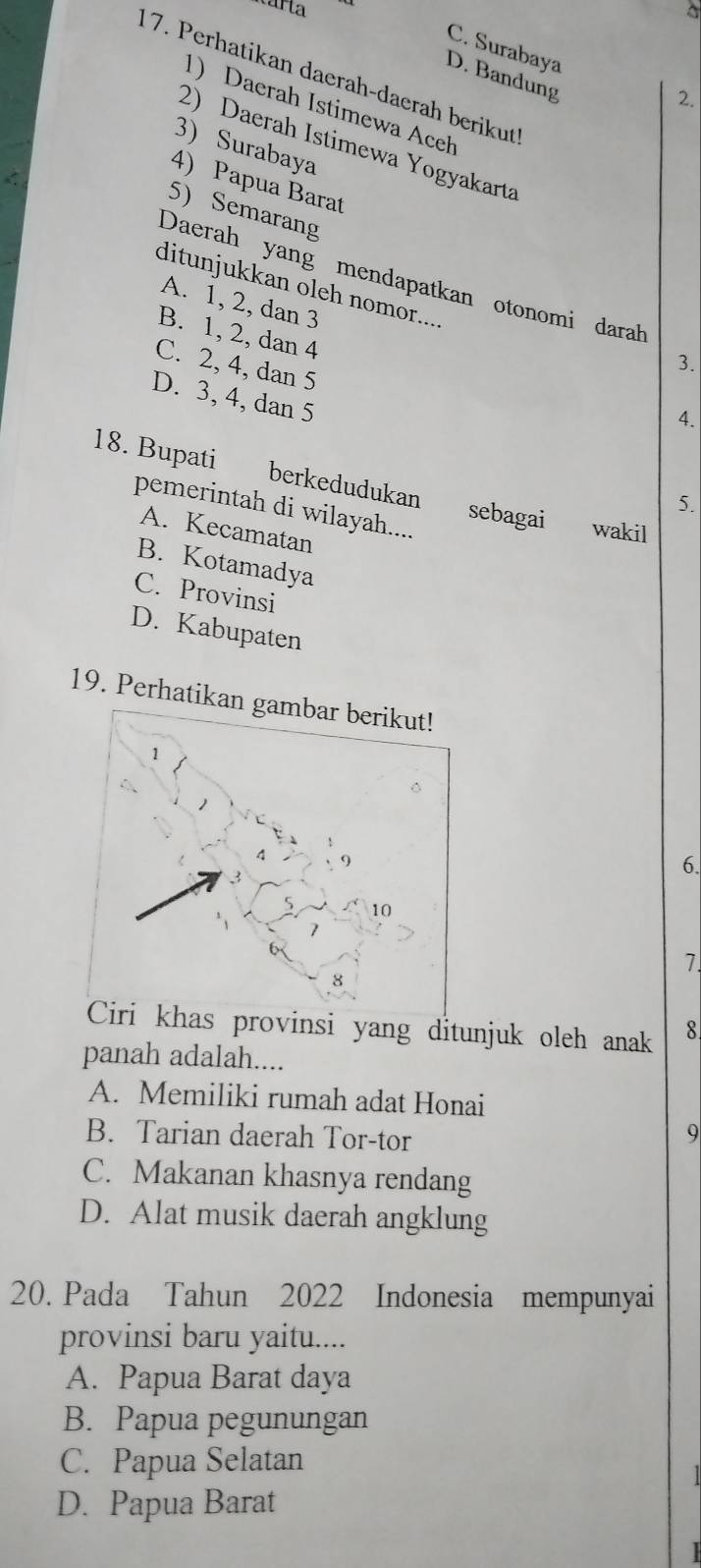 C. Surabaya
17. Perhatikan daerah-daerah berikut
D. Bandung
2.
1) Daerah Istimewa Aceh
2) Daerah Istimewa Yogyakarta
3) Surabaya
4) Papua Barat
5) Semarang
Daerah yang mendapatkan otonomi darah
ditunjukkan oleh nomor....
A. 1, 2, dan 3
B. 1, 2, dan 4
C. 2, 4, dan 5
3.
D. 3, 4, dan 5
4.
18. Bupati berkedudukan sebagai wakil
5.
pemerintah di wilayah....
A. Kecamatan
B. Kotamadya
C. Provinsi
D. Kabupaten
19. Perhati
6.
7.
provinsi yang ditunjuk oleh anak 8
panah adalah....
A. Memiliki rumah adat Honai
B. Tarian daerah Tor-tor
9
C. Makanan khasnya rendang
D. Alat musik daerah angklung
20. Pada Tahun 2022 Indonesia mempunyai
provinsi baru yaitu....
A. Papua Barat daya
B. Papua pegunungan
C. Papua Selatan
D. Papua Barat